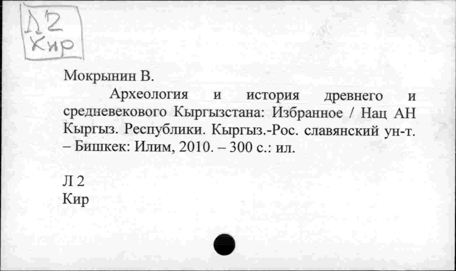 ﻿Мокрынин В.
Археология и история древнего и средневекового Кыргызстана: Избранное / Нац АН Кыргыз. Республики. Кыргыз.-Рос. славянский ун-т. - Бишкек: Илим, 2010. - 300 с.: ил.
Л2
Кир